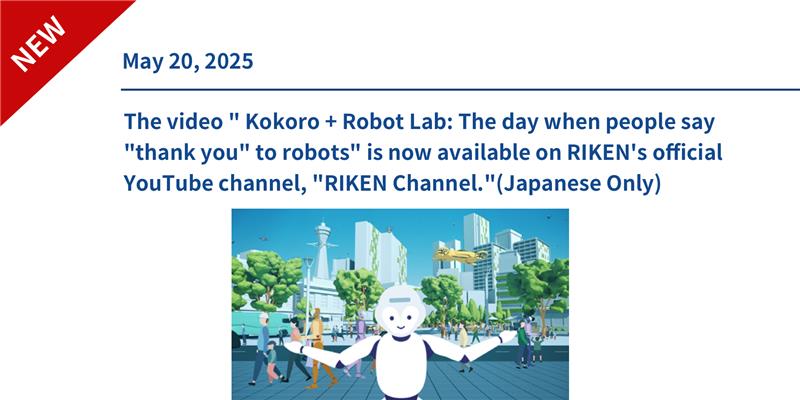 The video " Kokoro + Robot Lab: The day when people say "thank you" to robots" is now available on RIKEN's official YouTube channel, "RIKEN Channel."(Japanese Only)