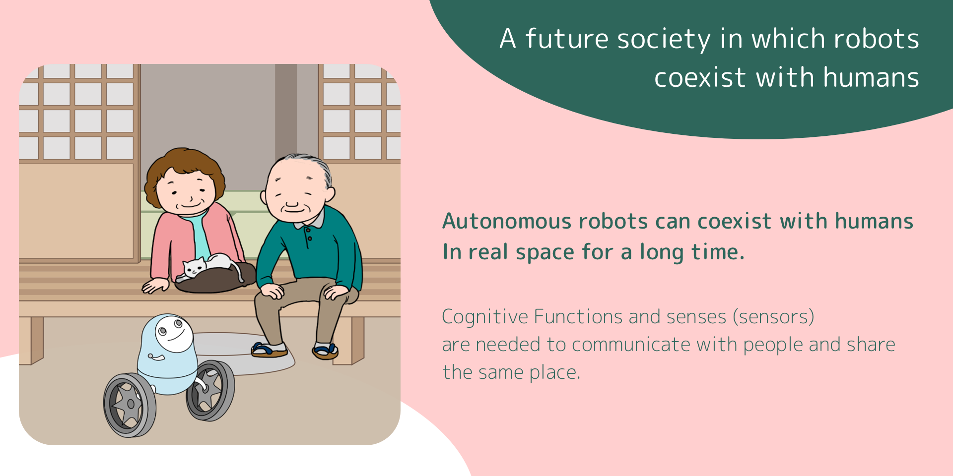 A future society in which robots coexist with humans.Autonomous robots can coexist with humans In real space for a long time.Cognitive Functions and senses (sensors) are needed to communicate with people and share the same place.
