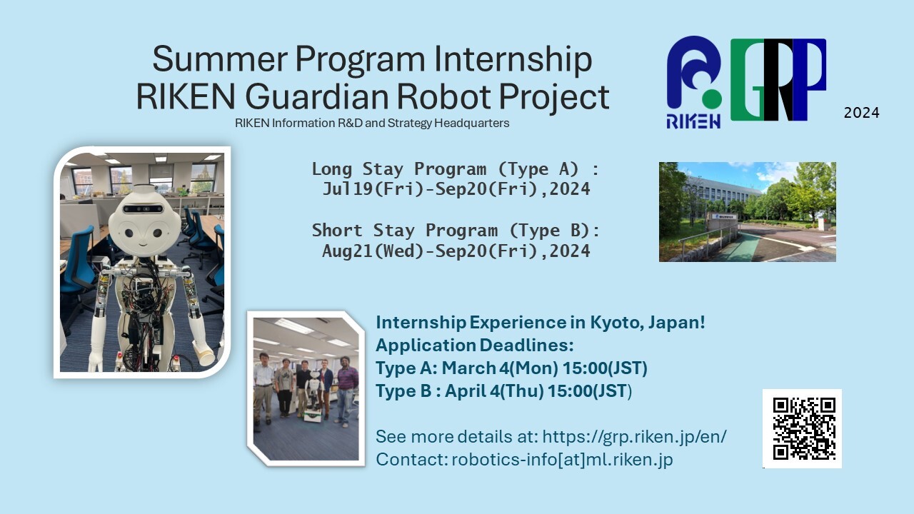 Summer Program Internship RIKEN Guardian Robot Project RIKEN Information R&D and Strategy Headquarters Long Stay Program (Type A) : Jul19(Fri)-Sep20(Fri),2024 Short Stay Program (Type B): Aug21(Wed)-Sep20(Fri),2024 Internship Experience in Kyoto, Japan! Application Deadlines: Type A: March 4(Mon) 15:00(JST) Type B : April 4(Thu) 15:00(JST) See more details at: https://grp.riken.jp/en/ Contact: robotics-info[at]ml.riken.jp